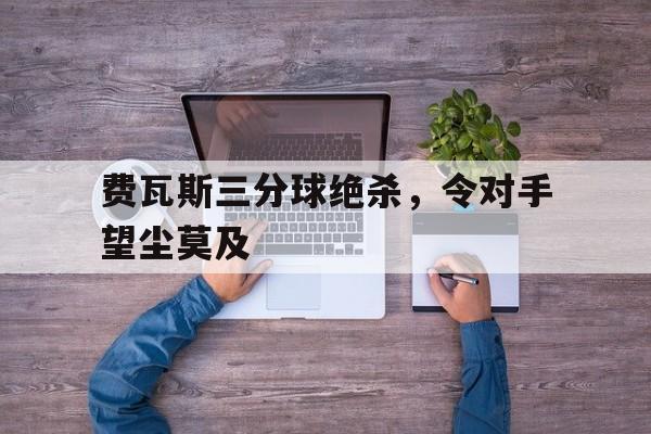 九游体育网页版登录入口-费瓦斯三分球绝杀,令对手望尘莫及的简单介绍